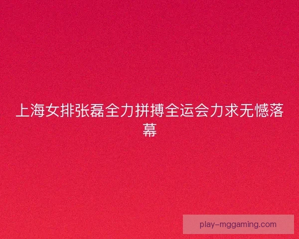 上海女排张磊全力拼搏全运会力求无憾落幕