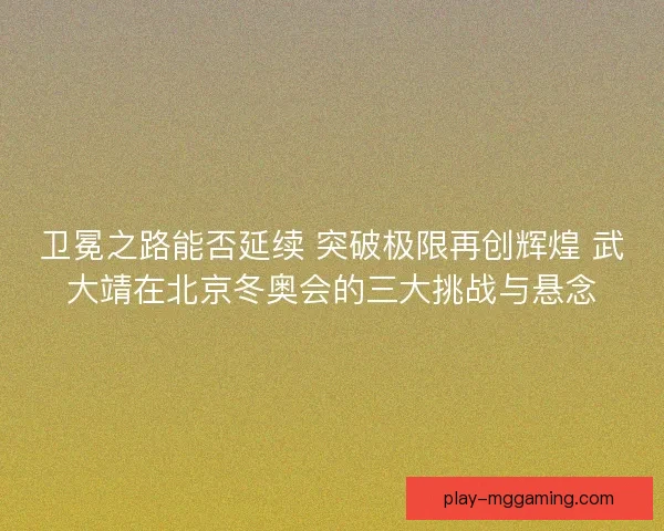 卫冕之路能否延续 突破极限再创辉煌 武大靖在北京冬奥会的三大挑战与悬念